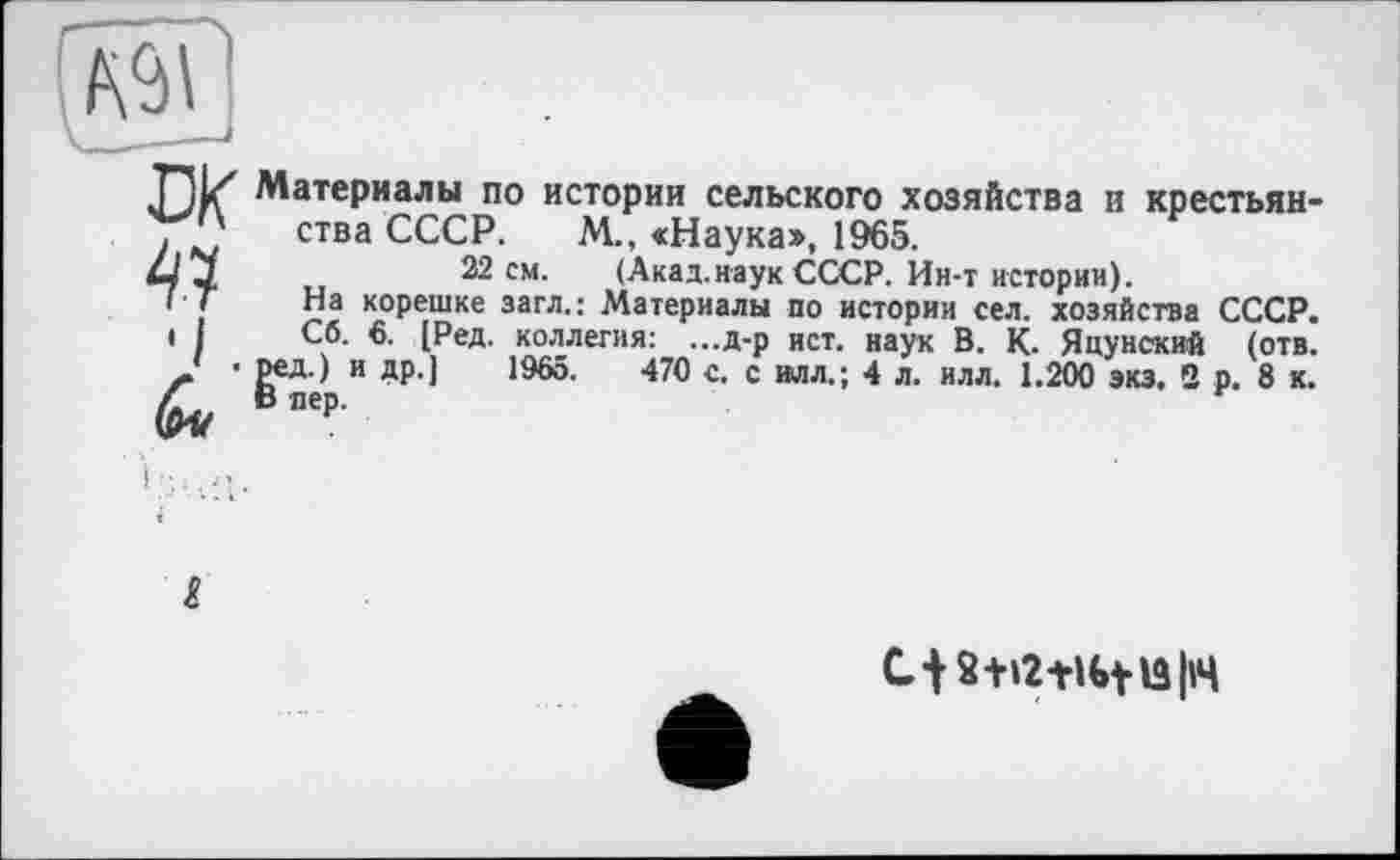 ﻿Материалы по истории сельского хозяйства и крестьянства СССР. М., «Наука», 1965.
22 см. (Акад.наук СССР. Ин-т истории).
На корешке загл.: Материалы по истории сел. хозяйства СССР.
Со. 6. [Ред. коллегия: ...д-р ист. наук В. К. Япунский (отв. |>ел)р и др.] 1965.	470 с. с влл.; 4 л. илл. 1.200 экз. 2 р. 8 к.
2+i2+H»tlS|i4